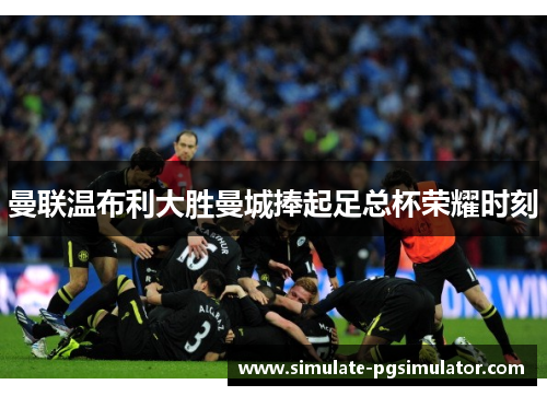 曼联温布利大胜曼城捧起足总杯荣耀时刻