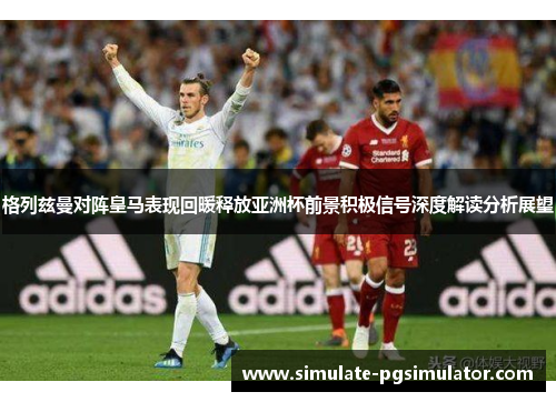 格列兹曼对阵皇马表现回暖释放亚洲杯前景积极信号深度解读分析展望